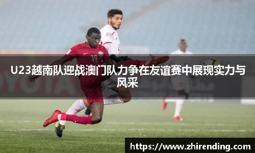 U23越南队迎战澳门队力争在友谊赛中展现实力与风采